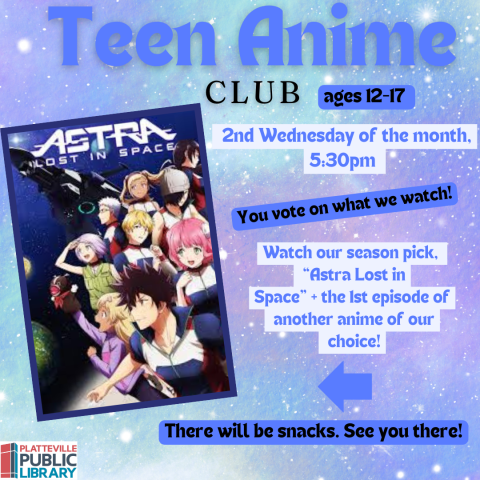 Teen Anime Club. Every Second Wednesday of the Month at 5:30PM. You vote on what we watch! Watch our season pick, "Astra Lost in Space,"+ the 1st episode of another anime of our choice. There will be snacks. See you there!